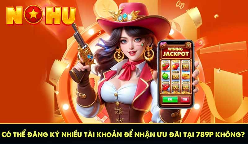 789P - Nhà Cái Cá Cược Tặng Thưởng 789K Miễn Phí 15 Có thể đăng ký nhiều tài khoản để nhận ưu đãi tại 789P không?